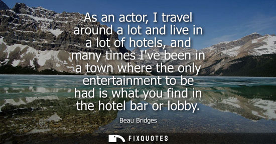 Small: As an actor, I travel around a lot and live in a lot of hotels, and many times Ive been in a town where