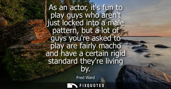 Small: As an actor, its fun to play guys who arent just locked into a male pattern, but a lot of guys youre as