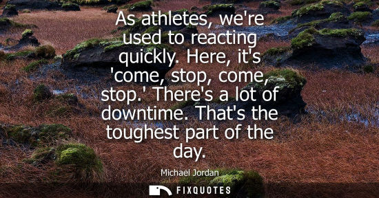Small: As athletes, were used to reacting quickly. Here, its come, stop, come, stop. Theres a lot of downtime.