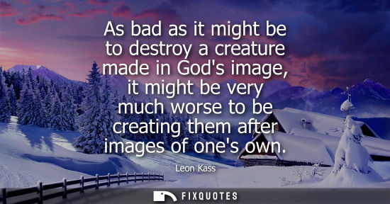 Small: As bad as it might be to destroy a creature made in Gods image, it might be very much worse to be creat