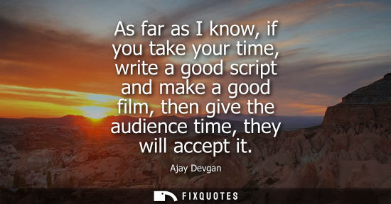 Small: As far as I know, if you take your time, write a good script and make a good film, then give the audien