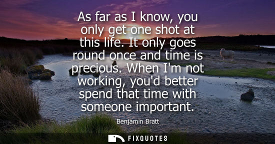 Small: As far as I know, you only get one shot at this life. It only goes round once and time is precious.