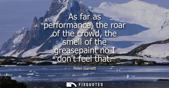 Small: As far as performance, the roar of the crowd, the smell of the greasepaint no I dont feel that