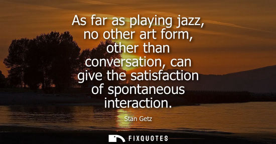 Small: As far as playing jazz, no other art form, other than conversation, can give the satisfaction of sponta