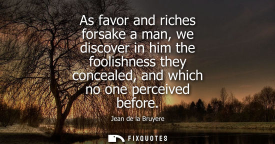 Small: As favor and riches forsake a man, we discover in him the foolishness they concealed, and which no one 