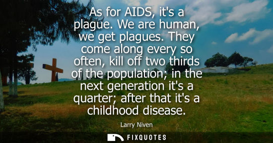 Small: As for AIDS, its a plague. We are human, we get plagues. They come along every so often, kill off two thirds o