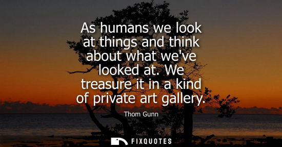 Small: As humans we look at things and think about what weve looked at. We treasure it in a kind of private ar