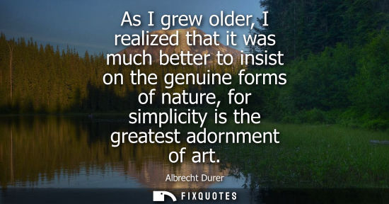 Small: As I grew older, I realized that it was much better to insist on the genuine forms of nature, for simpl