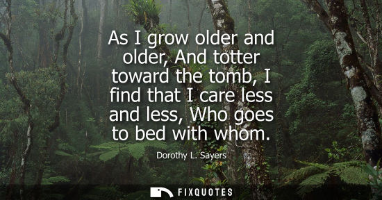 Small: As I grow older and older, And totter toward the tomb, I find that I care less and less, Who goes to be