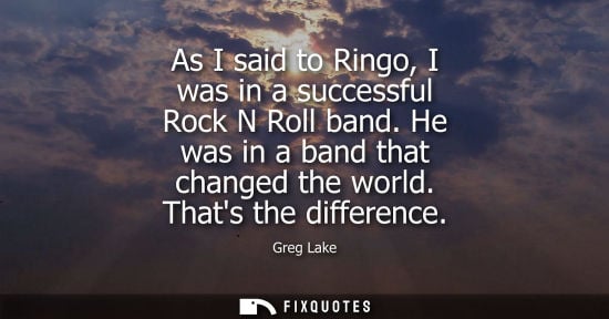 Small: As I said to Ringo, I was in a successful Rock N Roll band. He was in a band that changed the world. Th