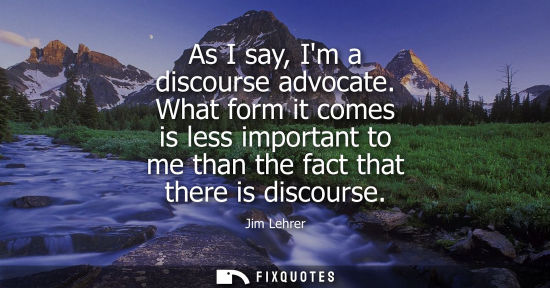 Small: As I say, Im a discourse advocate. What form it comes is less important to me than the fact that there 