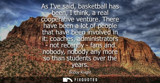 Small: As Ive said, basketball has been, I think, a real cooperative venture. There have been a lot of people that ha
