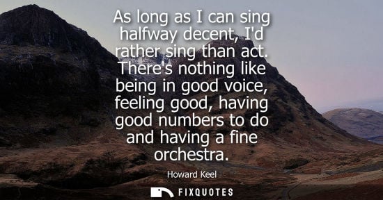 Small: As long as I can sing halfway decent, Id rather sing than act. Theres nothing like being in good voice,