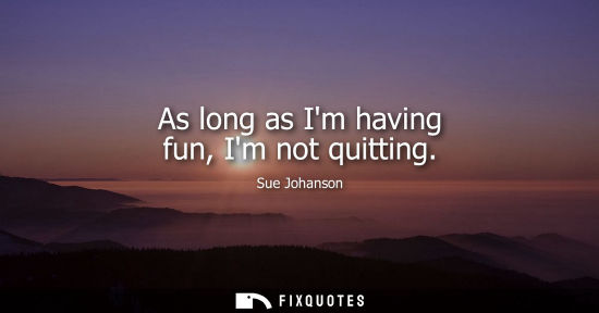 Small: As long as Im having fun, Im not quitting