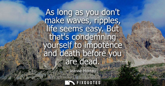Small: As long as you dont make waves, ripples, life seems easy. But thats condemning yourself to impotence an