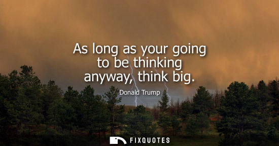Small: As long as your going to be thinking anyway, think big