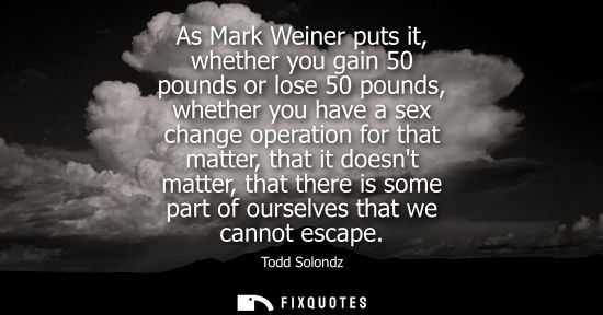 Small: As Mark Weiner puts it, whether you gain 50 pounds or lose 50 pounds, whether you have a sex change ope