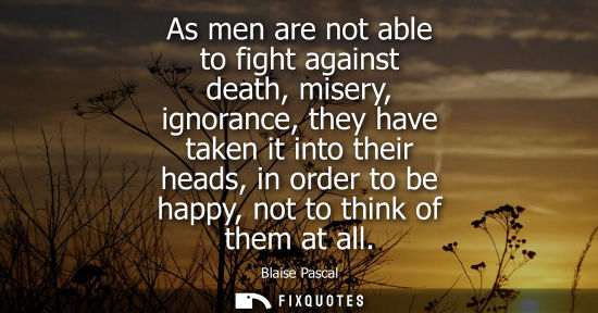 Small: As men are not able to fight against death, misery, ignorance, they have taken it into their heads, in 