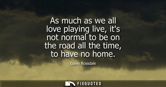 Small: As much as we all love playing live, its not normal to be on the road all the time, to have no home