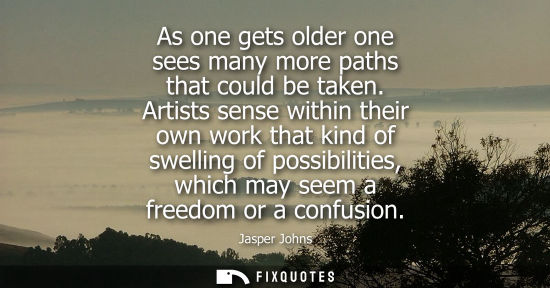 Small: As one gets older one sees many more paths that could be taken. Artists sense within their own work tha