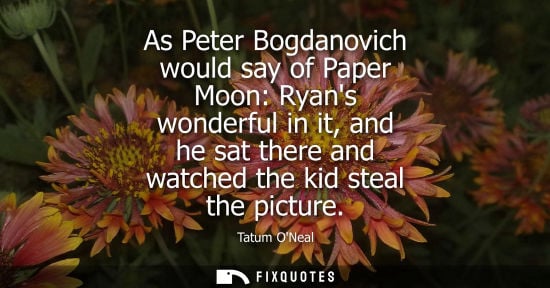 Small: As Peter Bogdanovich would say of Paper Moon: Ryans wonderful in it, and he sat there and watched the k