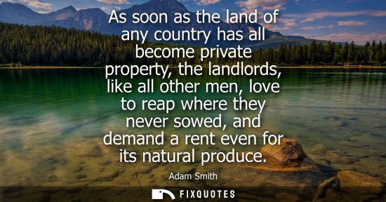 Small: As soon as the land of any country has all become private property, the landlords, like all other men, love to