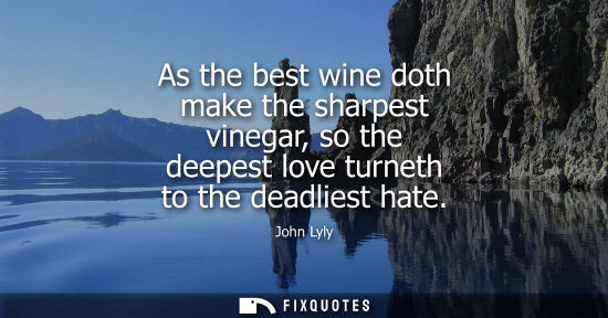 Small: As the best wine doth make the sharpest vinegar, so the deepest love turneth to the deadliest hate