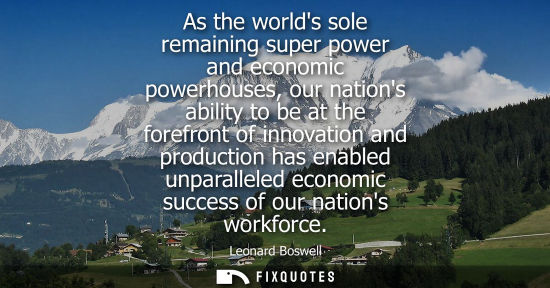 Small: As the worlds sole remaining super power and economic powerhouses, our nations ability to be at the for