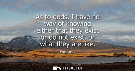 Small: As to gods, I have no way of knowing either that they exist or do not exist, or what they are like