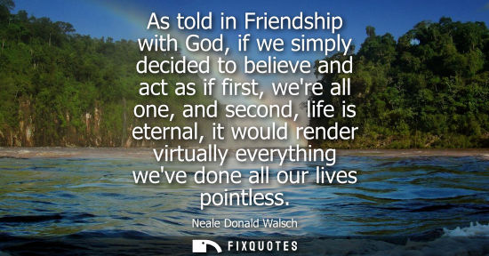 Small: As told in Friendship with God, if we simply decided to believe and act as if first, were all one, and 