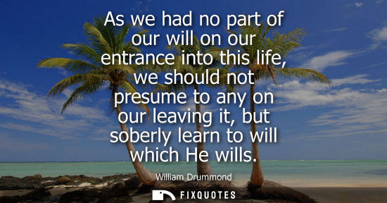 Small: As we had no part of our will on our entrance into this life, we should not presume to any on our leavi