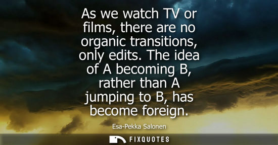 Small: As we watch TV or films, there are no organic transitions, only edits. The idea of A becoming B, rather than A