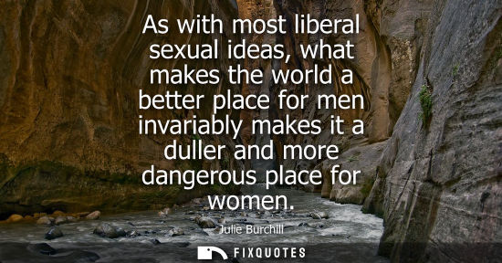 Small: As with most liberal sexual ideas, what makes the world a better place for men invariably makes it a du