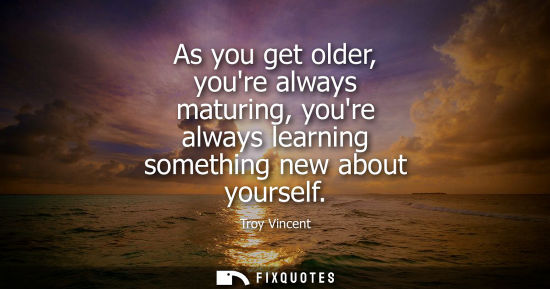 Small: As you get older, youre always maturing, youre always learning something new about yourself