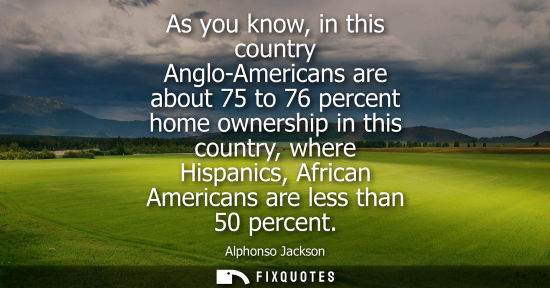 Small: As you know, in this country Anglo-Americans are about 75 to 76 percent home ownership in this country, where 