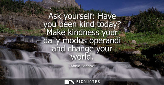 Small: Ask yourself: Have you been kind today? Make kindness your daily modus operandi and change your world