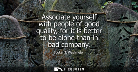 Small: Associate yourself with people of good quality, for it is better to be alone than in bad company