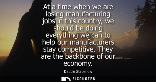 Small: At a time when we are losing manufacturing jobs in this country, we should be doing everything we can t