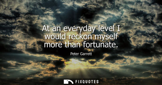 Small: At an everyday level I would reckon myself more than fortunate