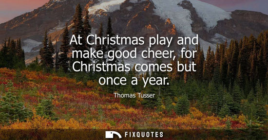 Small: At Christmas play and make good cheer, for Christmas comes but once a year