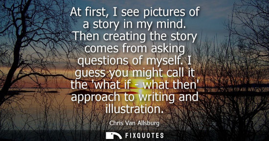 Small: At first, I see pictures of a story in my mind. Then creating the story comes from asking questions of 