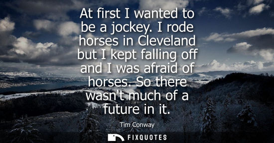 Small: At first I wanted to be a jockey. I rode horses in Cleveland but I kept falling off and I was afraid of