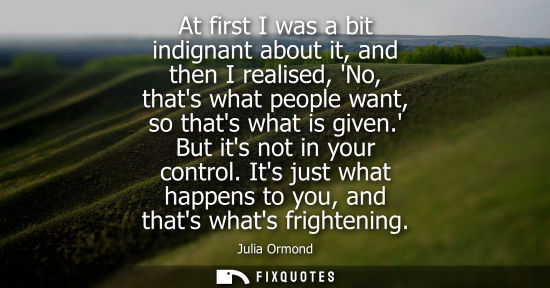 Small: At first I was a bit indignant about it, and then I realised, No, thats what people want, so thats what