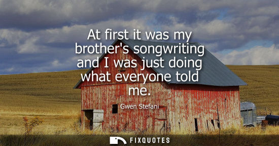Small: At first it was my brothers songwriting and I was just doing what everyone told me