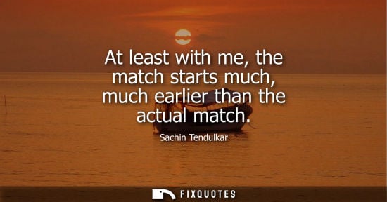Small: At least with me, the match starts much, much earlier than the actual match
