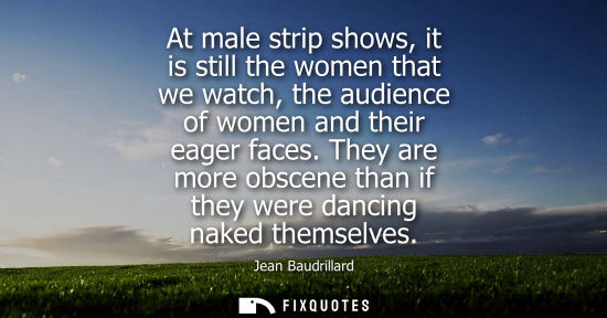 Small: At male strip shows, it is still the women that we watch, the audience of women and their eager faces.