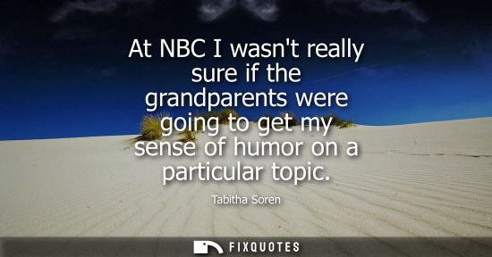 Small: At NBC I wasnt really sure if the grandparents were going to get my sense of humor on a particular topi