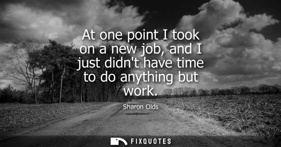 Small: At one point I took on a new job, and I just didnt have time to do anything but work
