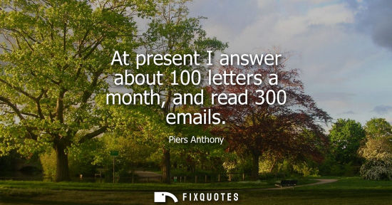 Small: At present I answer about 100 letters a month, and read 300 emails