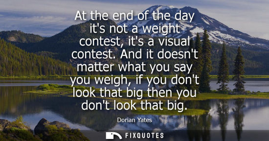 Small: At the end of the day its not a weight contest, its a visual contest. And it doesnt matter what you say you we